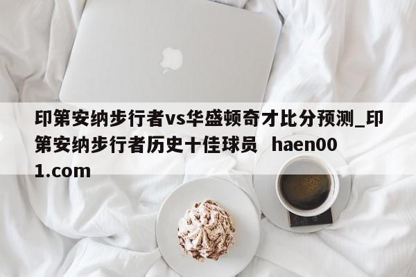 印第安纳步行者vs华盛顿奇才比分预测_印第安纳步行者历史十佳球员  haen001.com