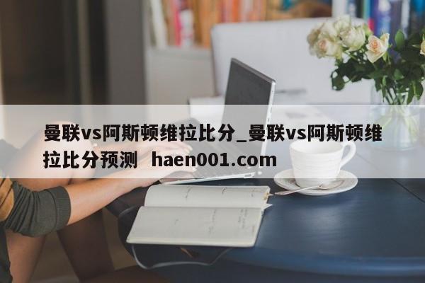 曼联vs阿斯顿维拉比分_曼联vs阿斯顿维拉比分预测  haen001.com