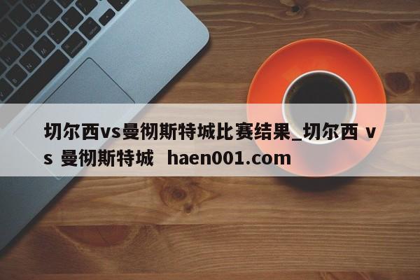 切尔西vs曼彻斯特城比赛结果_切尔西 vs 曼彻斯特城  haen001.com