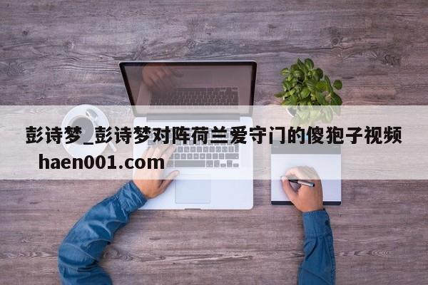 彭诗梦_彭诗梦对阵荷兰爱守门的傻狍子视频  haen001.com
