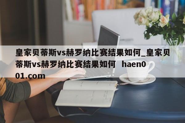 皇家贝蒂斯vs赫罗纳比赛结果如何_皇家贝蒂斯vs赫罗纳比赛结果如何  haen001.com