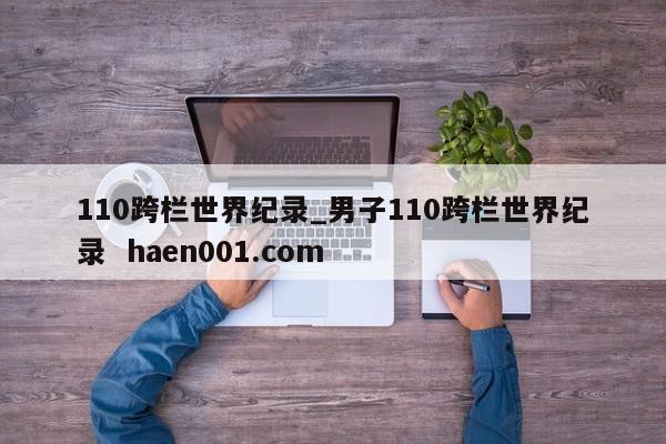 110跨栏世界纪录_男子110跨栏世界纪录  haen001.com