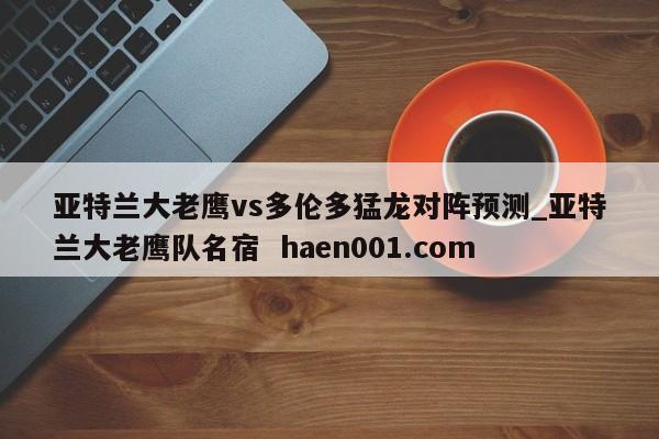 亚特兰大老鹰vs多伦多猛龙对阵预测_亚特兰大老鹰队名宿 haen001.com