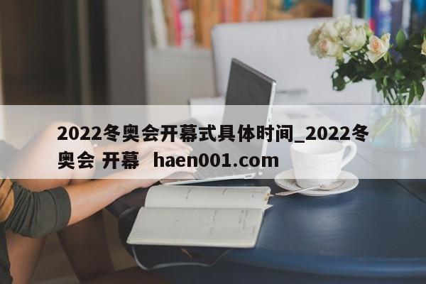2022冬奥会开幕式具体时间_2022冬奥会 开幕  haen001.com