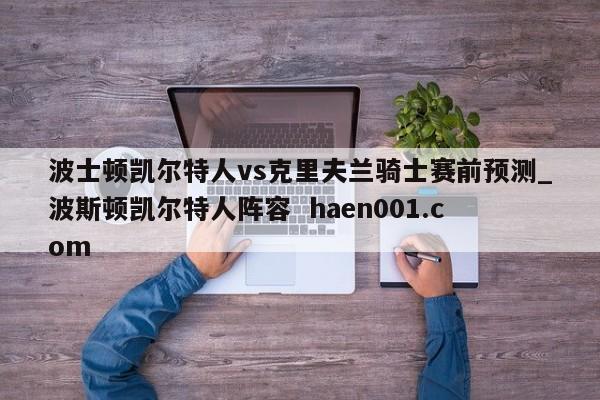 波士顿凯尔特人vs克里夫兰骑士赛前预测_波斯顿凯尔特人阵容  haen001.com