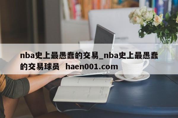 nba史上最愚蠢的交易_nba史上最愚蠢的交易球员  haen001.com