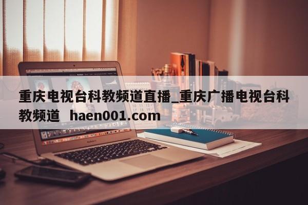 重庆电视台科教频道直播_重庆广播电视台科教频道 haen001.com