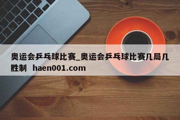 奥运会乒乓球比赛_奥运会乒乓球比赛几局几胜制  haen001.com