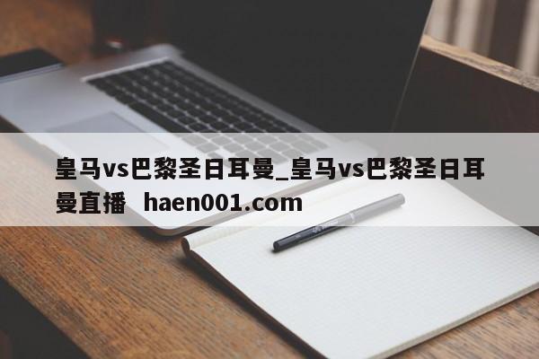 皇马vs巴黎圣日耳曼_皇马vs巴黎圣日耳曼直播  haen001.com