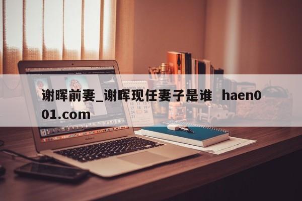 谢晖前妻_谢晖现任妻子是谁  haen001.com