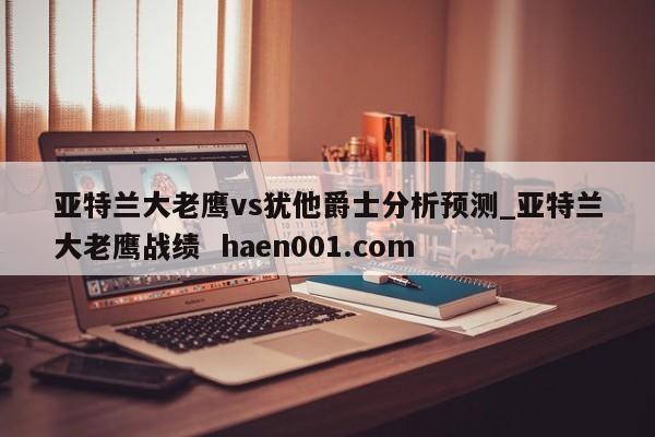 亚特兰大老鹰vs犹他爵士分析预测_亚特兰大老鹰战绩  haen001.com