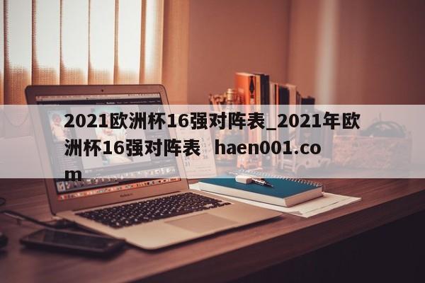 2021欧洲杯16强对阵表_2021年欧洲杯16强对阵表  haen001.com