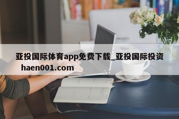 亚投国际体育app免费下载_亚投国际投资  haen001.com