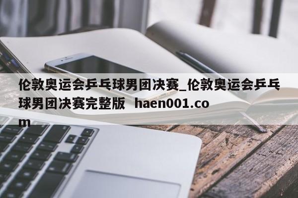 伦敦奥运会乒乓球男团决赛_伦敦奥运会乒乓球男团决赛完整版  haen001.com