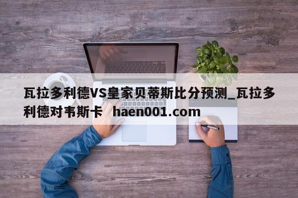 瓦拉多利德VS皇家贝蒂斯比分预测_瓦拉多利德对韦斯卡  haen001.com