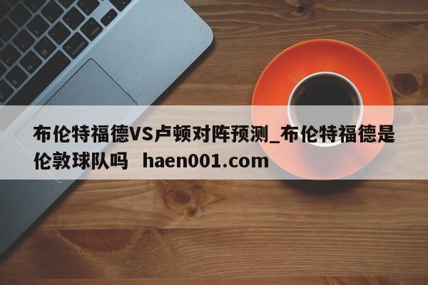 布伦特福德VS卢顿对阵预测_布伦特福德是伦敦球队吗  haen001.com